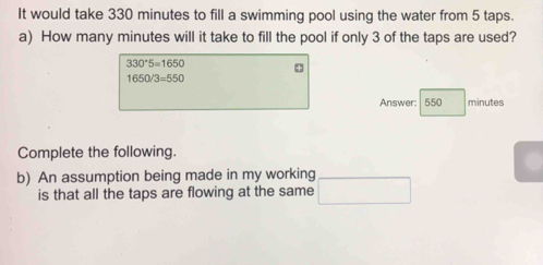 It would take 330 minutes to fill a swimming pool using the water from 5 taps. 
a) How many minutes will it take to fill the pool if only 3 of the taps are used?
330^(·)5=1650 4
1650/3=550
Answer: 550 minutes
Complete the following. 
b) An assumption being made in my working 
is that all the taps are flowing at the same