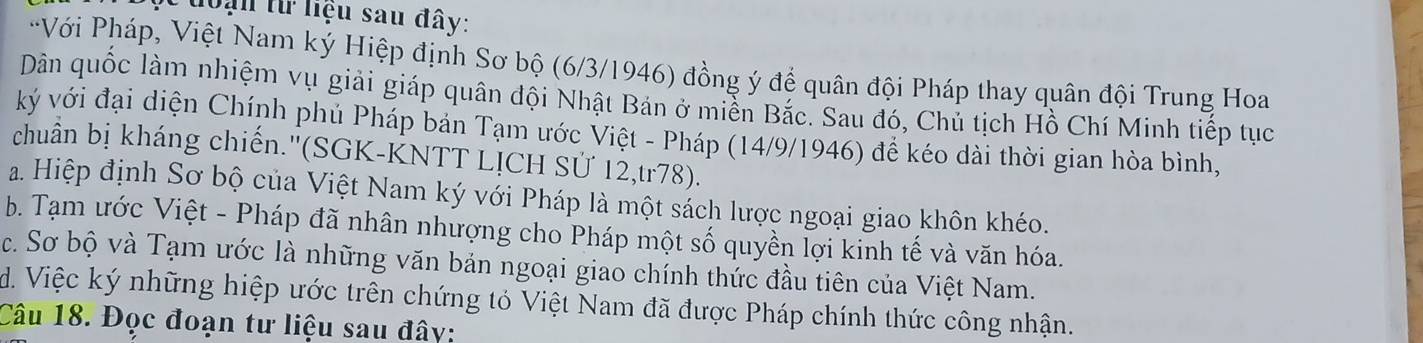 đoạn từ liệu sau đây:
*Với Pháp, Việt Nam ký Hiệp định Sơ bộ (6/3/1946) đồng ý để quân đội Pháp thay quân đội Trung Hoa
Dân quốc làm nhiệm vụ giải giáp quân đội Nhật Bản ở miền Bắc. Sau đó, Chủ tịch Hồ Chí Minh tiếp tục
ký với đại diện Chính phủ Pháp bản Tạm ước Việt - Pháp (14/9/1946) để kéo dài thời gian hòa bình,
chuân bị kháng chiến.''(SGK-KNTT LỊCH SỨ 12,tr78).
a. Hiệp định Sơ bộ của Việt Nam ký với Pháp là một sách lược ngoại giao khôn khéo.
b. Tạm ước Việt - Pháp đã nhân nhượng cho Pháp một số quyền lợi kinh tế và văn hóa.
c. Sơ bộ và Tạm ước là những văn bản ngoại giao chính thức đầu tiên của Việt Nam.
d. Việc ký những hiệp ước trên chứng tỏ Việt Nam đã được Pháp chính thức công nhận.
Câu 18. Đọc đoạn tư liệu sau đây: