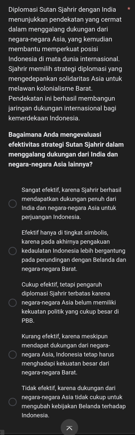 Diplomasi Sutan Sjahrir dengan India
menunjukkan pendekatan yang cermat
dalam menggalang dukungan dari
negara-negara Asia, yang kemudian
membantu memperkuat posisi
Indonesia di mata dunia internasional.
Sjahrir memilih strategi diplomasi yang
mengedepankan solidaritas Asia untuk
melawan kolonialisme Barat.
Pendekatan ini berhasil membangun
jaringan dukungan internasional bagi
kemerdekaan Indonesia.
Bagaimana Anda mengevaluasi
efektivitas strategi Sutan Sjahrir dalam
menggalang dukungan dari India dan
negara-negara Asia lainnya?
Sangat efektif, karena Sjahrir berhasil
mendapatkan dukungan penuh dari
India dan negara-negara Asia untuk
perjuangan Indonesia.
Efektif hanya di tingkat simbolis,
karena pada akhirnya pengakuan
kedaulatan Indonesia lebih bergantung
pada perundingan dengan Belanda dan
negara-negara Barat.
Cukup efektif, tetapi pengaruh
diplomasi Sjahrir terbatas karena
negara-negara Asia belum memiliki
kekuatan politik yang cukup besar di
PBB.
Kurang efektif, karena meskipun
mendapat dukungan dari negara-
negara Asia, Indonesia tetap harus
menghadapi kekuatan besar dari
negara-negara Barat.
Tidak efektif, karena dukungan dari
negara-negara Asia tidak cukup untuk
mengubah kebijakan Belanda terhadap
Indonesia.