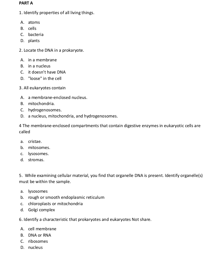 Identify properties of all living things.
A. atoms
B. cells
C. bacteria
D. plants
2. Locate the DNA in a prokaryote.
A. in a membrane
B. in a nucleus
C. it doesn't have DNA
D. "loose" in the cell
3. All eukaryotes contain
A. a membrane-enclosed nucleus.
B. mitochondria.
C. hydrogenosomes.
D. a nucleus, mitochondria, and hydrogenosomes.
4 The membrane-enclosed compartments that contain digestive enzymes in eukaryotic cells are
called
a. cristae.
b. mitosomes.
c. lysosomes.
d. stromas.
5. While examining cellular material, you find that organelle DNA is present. Identify organelle(s)
must be within the sample.
a. lysosomes
b. rough or smooth endoplasmic reticulum
c. chloroplasts or mitochondria
d. Golgi complex
6. Identify a characteristic that prokaryotes and eukaryotes Not share.
A. cell membrane
B. DNA or RNA
C. ribosomes
D. nucleus