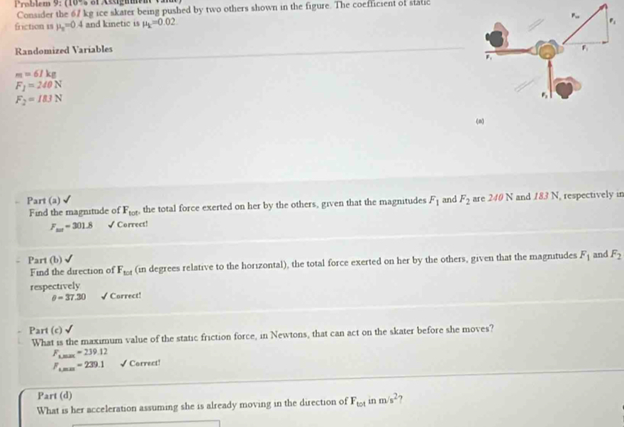 Problem 9: (16% of &igume ) 
Consider the 67 kg ice skater being pushed by two others shown in the figure. The coefficient of static 
friction 1s mu _s=0.4 and kinetic is mu _k=0.02
Randomized Variables
m=61kg
F_1=240N
F_2=183N
(n) 
Part (a) √ F_1 and F_2 are 240 N and 18 N. respectively in 
Find the magnitude of F_tot , the total force exerted on her by the others, given that the magnitudes
F_max=301.8 √ Correct! 
Part (b) and F_2
Find the direction of F_tot (in degrees relative to the horizontal), the total force exerted on her by the others, given that the magnitudes F_1
respectively
θ =37.30 √ Correct! 
Part (c) 
What is the maximum value of the static friction force, in Newtons, that can act on the skater before she moves?
F_1,max=239.12
F_1,max=239.1 √ Correct! 
Part (d) 
What is her acceleration assuming she is already moving in the direction of F_tot in m/s^2 ?