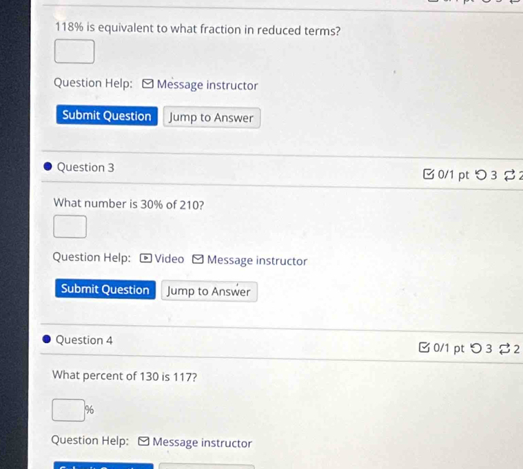 118% is equivalent to what fraction in reduced terms? 
Question Help: Message instructor 
Submit Question Jump to Answer 
Question 3 B0/1 pt つ 3 % 2 
What number is 30% of 210? 
Question Help: Video Message instructor 
Submit Question Jump to Answer 
Question 4 □ 0/1 ptつ3 2 
What percent of 130 is 117?
□ %
Question Help: Message instructor