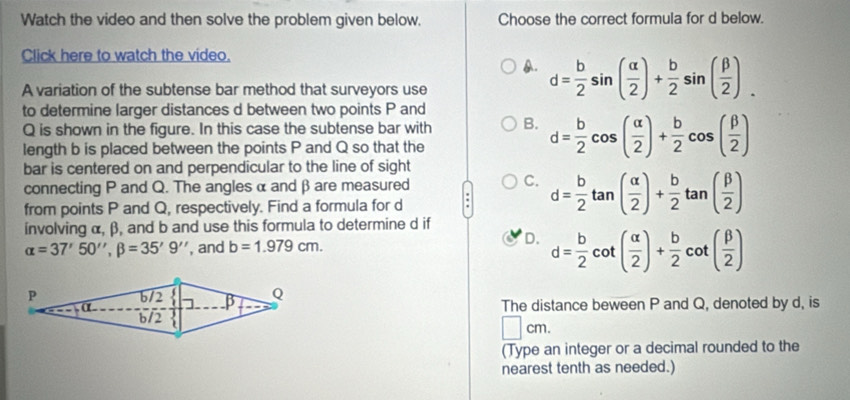 Watch the video and then solve the problem given below. Choose the correct formula for d below.
Click here to watch the video.
A. d= b/2 sin ( alpha /2 )+ b/2 sin ( beta /2 ). 
A variation of the subtense bar method that surveyors use
to determine larger distances d between two points P and
Q is shown in the figure. In this case the subtense bar with B. d= b/2 cos ( alpha /2 )+ b/2 cos ( beta /2 )
length b is placed between the points P and Q so that the
bar is centered on and perpendicular to the line of sight
connecting P and Q. The angles α and β are measured
C.
from points P and Q, respectively. Find a formula for d : d= b/2 tan ( alpha /2 )+ b/2 tan ( beta /2 )
ínvolving α, β, and b and use this formula to determine d if
alpha =37'50'', beta =35'9'' , and b=1.979cm.
D. d= b/2 cot ( alpha /2 )+ b/2 cot ( beta /2 )
The distance beween P and Q, denoted by d, is
| CI 1.
(Type an integer or a decimal rounded to the
nearest tenth as needed.)