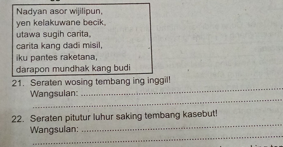 Nadyan asor wijilipun, 
yen kelakuwane becik, 
utawa sugih carita, 
carita kang dadi misil, 
iku pantes raketana, 
darapon mundhak kang budi 
_ 
21. Seraten wosing tembang ing inggil! 
_ 
Wangsulan: 
_ 
22. Seraten pitutur luhur saking tembang kasebut! 
_ 
Wangsulan: