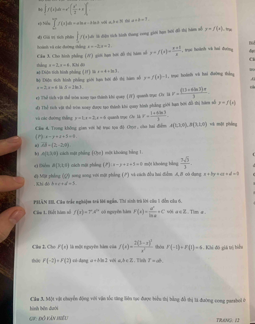 b) ∈tlimits _1^(2f(x)dx=e^x)( x^2/2 +x)|_1^(2.
c) Nếu ∈tlimits _(ln 3)^(ln 10)f(x)dx=aln a-bln b với a,b∈ N thì a+b=7.
d) Giá trị tích phân ∈tlimits _(-2)^2f(x)dx là diện tích hình thang cong giới hạn bởi đồ thị hàm số y=f(x) , trục
Biể
hoành và các đường thẳng x=-2;x=2.
Câu 3. Cho hình phẳng (H) giới hạn bởi đồ thị hàm số y=f(x)=frac x+1)x , trục hoành và hai đường đạt
Câ
thẳng x=2,x=6. Khi đó
a) Diện tích hình phẳng (H) là s=4+ln 3.
tro
b) Diện tích hình phẳng giới hạn bởi đồ thị hàm số y=f(x)-1 , trục hoành và hai đường thẳng
A
x=2;x=6 là S=2ln 3. cá
c) Thể tích vật thể tròn xoay tạo thành khi quay (H) quanh trục Ox là V= ((13+6ln 3)π )/3 .
d) Thể tích vật thể tròn xoay được tạo thành khi quay hình phẳng giới hạn bởi đồ thị hàm số y=f(x)
và các đường thẳng y=1;x=2;x=6 quanh trục Ox là V= (1+6ln 3)/3 .
Câu 4. Trong không gian với hệ trục tọa độ Oxyz, cho hai điểm A(1;3;0),B(3;1;0) và mặt phẳng
(P ):x-y+z+5=0.
a) vector AB=(2;-2;0).
b) A(1;3;0) cách mặt phẳng (Oyz) một khoảng bằng 1.
(
c) Điểm B(3;1;0) cách mặt phẳng (P) x-y+z+5=0 một khoảng bằng  7sqrt(3)/3 .
d) Mặt phẳng (Q) song song với mặt phẳng (P) và cách đều hai điểm A,B có dạng x+by+cz+d=0
Khi đó b+c+d=5.
PHÀN III. Câu trắc nghiệm trả lời ngắn. Thí sinh trả lời câu 1 đến câu 6.
Câu 1. Biết hàm số f(x)=7^x.4^(2x) có nguyên hàm F(x)= a^x/ln a +C với a∈ Z. Tim a .
Câu 2. Cho F(x) là một nguyên hàm của f(x)=frac 2(3-x)^2x^2 thỏa F(-1)+F(1)=6. Khi đó giá trị biểu
thức F(-2)+F(2) có dạng a+bln 2 với a,b∈ Z. Tính T=ab.
Câu 3. Một vật chuyển động với vận tốc tăng liên tục được biểu thị bằng đồ thị là đường cong parabol ở
hình bên dưới
GV: ĐỒ VăN HiÊU TRANG: 12