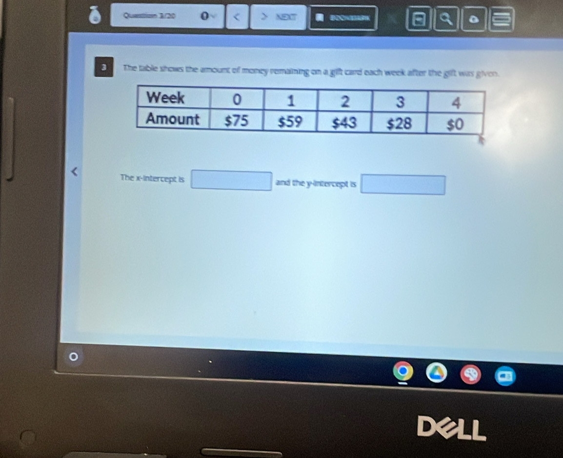 Queestion B//200 0 NOT B a a 。 
3 The table shows the amount of money remaining on a gift card each week after the gift was givon. 
The x-intercept is □ and the y-intercept is □