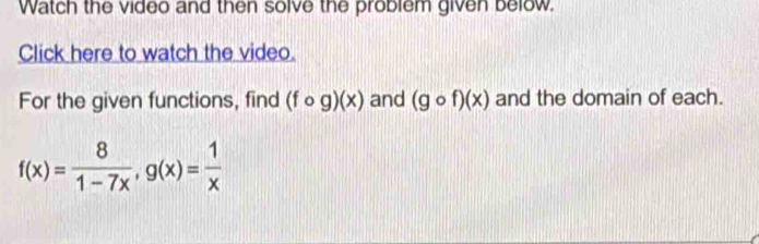 Watch the video and then solve the problem given below.
Click here to watch the video.
For the given functions, find (fcirc g)(x) and (gcirc f)(x) and the domain of each.
f(x)= 8/1-7x , g(x)= 1/x 