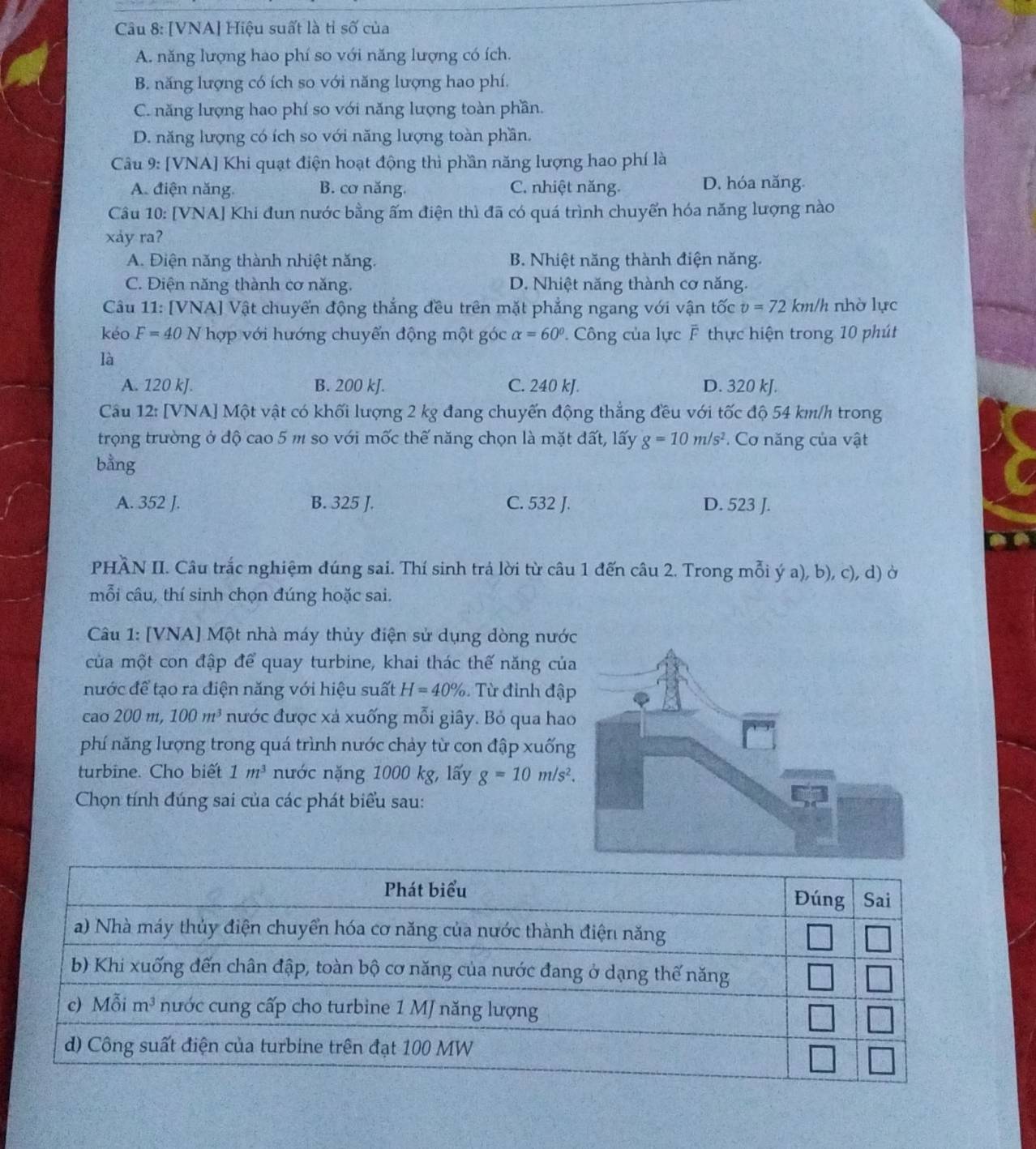 [VNA] Hiệu suất là tỉ số của
A. năng lượng hao phí so với năng lượng có ích.
B. năng lượng có ích so với năng lượng hao phí.
C. năng lượng hao phí so với năng lượng toàn phần.
D. năng lượng có ích so với năng lượng toàn phần.
Câu 9: [VNA] Khi quạt điện hoạt động thì phần năng lượng hao phí là
A. điện năng. B. cơ năng. C. nhiệt năng. D. hóa năng.
Câu 10: [VNA] Khi đun nước bằng ấm điện thì đã có quá trình chuyển hóa năng lượng nào
xảy ra?
A. Điện năng thành nhiệt năng. B. Nhiệt năng thành điện năng.
C. Điện năng thành cơ năng. D. Nhiệt năng thành cơ năng.
Câu 11: [VNA] Vật chuyển động thắng đều trên mặt phẳng ngang với vận tốc v=72 km/h nhờ lực
kéo F=40N V hợp với hướng chuyển động một góc alpha =60° P. Công của lực F thực hiện trong 10 phút
là
A. 120 kJ. B. 200 kJ. C. 240 kJ. D. 320 kJ.
Câu 12: [VNA] Một vật có khối lượng 2 kg đang chuyến động thắng đều với tốc độ 54 km/h trong
trọng trường ở độ cao 5 m so với mốc thế năng chọn là mặt đất, lấy g=10m/s^2 * Cơ năng của vật
bằng
A. 352 J. B. 325 J. C. 532 J. D. 523 J.
PHÀN II. Câu trắc nghiệm đúng sai. Thí sinh trá lời từ câu 1 đến câu 2. Trong mỗi ý a), b), c), d) ở
mỗi câu, thí sinh chọn đúng hoặc sai.
Câu 1: [VNA] Một nhà máy thủy điện sử dụng dòng nướ
của một con đập để quay turbine, khai thác thế năng củ
nước để tạo ra điện năng với hiệu suất H=40%. Từ đỉnh đậ
cao 200m,100m^3 nước được xả xuống mỗi giây. Bỏ qua ha
phí năng lượng trong quá trình nước chảy từ con đập xuốn
turbine. Cho biết 1m^3 nước nặng 1000 kg, lấy g=10m/s^2.
Chọn tính đúng sai của các phát biểu sau: