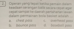 2.] Operan yang tepat ketika pemain dalam
keadaan serangan balik secara cepat agar
cepat sampai ke daerah pertahanan lawan
dalam permainan bola basket adalah
a. chest pass c. overhead pass
b. bounce pass d. baseball pass