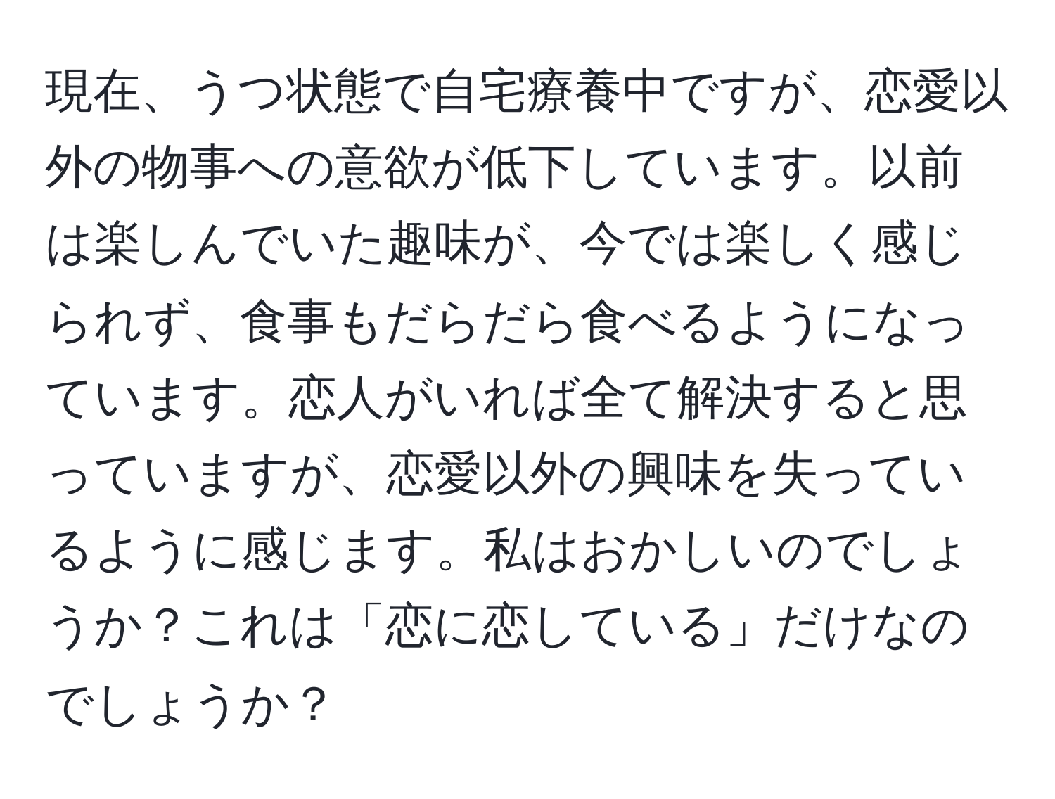 現在、うつ状態で自宅療養中ですが、恋愛以外の物事への意欲が低下しています。以前は楽しんでいた趣味が、今では楽しく感じられず、食事もだらだら食べるようになっています。恋人がいれば全て解決すると思っていますが、恋愛以外の興味を失っているように感じます。私はおかしいのでしょうか？これは「恋に恋している」だけなのでしょうか？