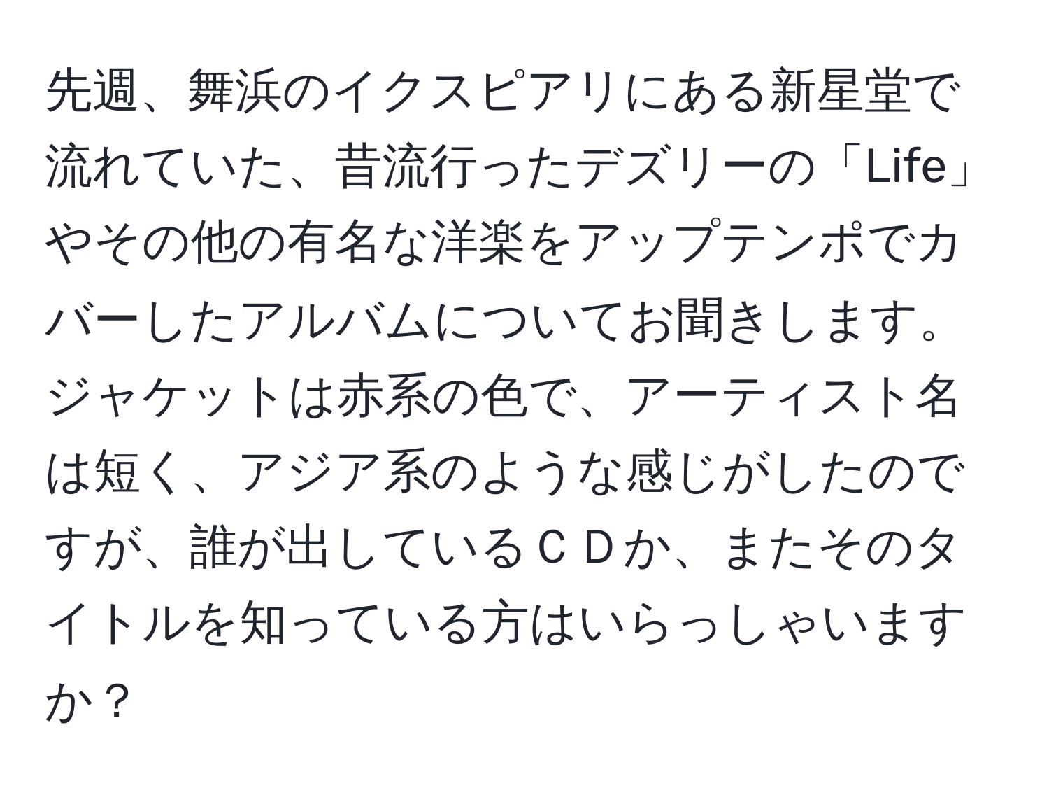 先週、舞浜のイクスピアリにある新星堂で流れていた、昔流行ったデズリーの「Life」やその他の有名な洋楽をアップテンポでカバーしたアルバムについてお聞きします。ジャケットは赤系の色で、アーティスト名は短く、アジア系のような感じがしたのですが、誰が出しているＣＤか、またそのタイトルを知っている方はいらっしゃいますか？