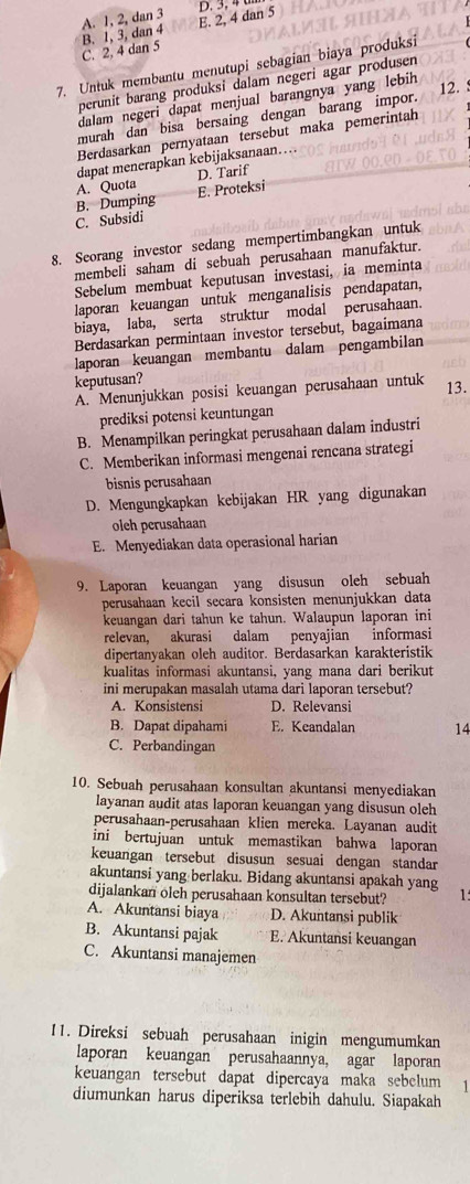 A. 1, 2, dan 3 E. 2, 4 dan 5 D. 3, 4
B. 1, 3, dan 4
C. 2, 4 dan 5
7. Untuk membantu menutupi sebagian biaya produksi
perunit barang produksi dalam negeri agar produsen
dalam negeri dapat menjual barangnya yang lebih
12. :
murah dan bisa bersaing dengan barang impor.
Berdasarkan pernyataan tersebut maka pemerintah
dapat menerapkan kebijaksanaan…..
A. Quota D. Tarif
B. Dumping E. Proteksi
C. Subsidi
8. Seorang investor sedang mempertimbangkan untuk
membeli saham di sebuah perusahaan manufaktur.
Sebelum membuat keputusan investasi, ia meminta
laporan keuangan untuk menganalisis pendapatan,
biaya, laba, serta struktur modal perusahaan.
Berdasarkan permintaan investor tersebut, bagaimana
laporan keuangan membantu dalam pengambilan
keputusan?
A. Menunjukkan posisi keuangan perusahaan untuk 13.
prediksi potensi keuntungan
B. Menampilkan peringkat perusahaan dalam industri
C. Memberikan informasi mengenai rencana strategi
bisnis perusahaan
D. Mengungkapkan kebijakan HR yang digunakan
olch perusahaan
E. Menyediakan data operasional harian
9. Laporan keuangan yang disusun oleh sebuah
perusahaan kecil secara konsisten menunjukkan data
keuangan dari tahun ke tahun. Walaupun laporan ini
relevan, akurasi dalam penyajian informasi
dipertanyakan oleh auditor. Berdasarkan karakteristik
kualitas informasi akuntansi, yang mana dari berikut
ini merupakan masalah utama dari laporan tersebut?
A. Konsistensi D. Relevansi
B. Dapat dipahami E. Keandalan 14
C. Perbandingan
10. Sebuah perusahaan konsultan akuntansi menyediakan
layanan audit atas laporan keuangan yang disusun oleh
perusahaan-perusahaan klien mereka. Layanan audit
ini bertujuan untuk memastikan bahwa laporan
keuangan tersebut disusun sesuai dengan standar
akuntansi yang berlaku. Bidang akuntansi apakah yang
dijalankan oleh perusahaan konsultan tersebut? 1
A. Akuntansi biaya D. Akuntansi publik
B. Akuntansi pajak E. Akuntansi keuangan
C. Akuntansi manajemen
11. Direksi sebuah perusahaan inigin mengumumkan
laporan keuangan perusahaannya, agar laporan
keuangan tersebut dapat dipercaya maka sebclum 1
diumunkan harus diperiksa terlebih dahulu. Siapakah