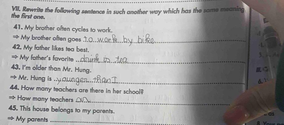 Rewrite the following sentence in such another way which has the same meaning 
the first one. 
41. My brother often cycles to work. 
= My brother often goes_ 
· 1 
42. My father likes tea best. 
= My father's favorite _3. 4Me 
43. I'm older than Mr. Hung. 
→ Mr. Hung is_ 
a 1 
44. How many teachers are there in her school? 
_ 
→ How many teachers 
45. This house belongs to my parents. 
“ as 
a My parents_