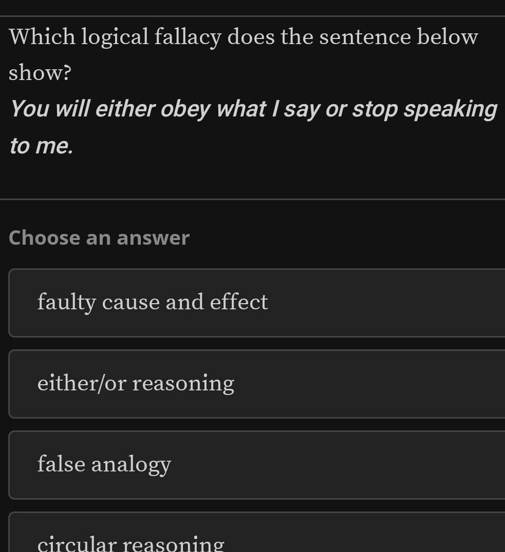 Which logical fallacy does the sentence below
show?
You will either obey what I say or stop speaking
to me.
Choose an answer
faulty cause and effect
either/or reasoning
false analogy
circular reasoning