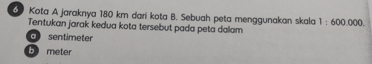 Kota A jaraknya 180 km dari kota B. Sebuah peta menggunakan skala 1:600.000. 
Tentukan jarak kedua kota tersebut pada peta dalam
a sentimeter
b meter