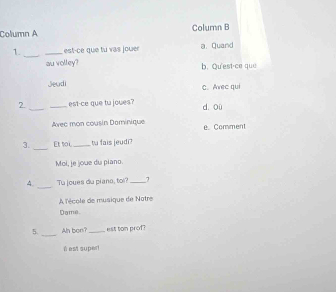 Column A Column B
1. __est-ce que tu vas jouer a. Quand
au volley?
b. Qu'est-ce que
Jeudi
c. Avec qui
2 __est-ce que tu joues?
d où
Avec mon cousin Dominique
e. Comment
_
3. Et toi, _tu fais jeudi?
Moi, je joue du piano.
_
A. Tu joues du piano, toi? _?
À l'école de musique de Notre
Dame.
5. _Ah bon? _est ton prof?
Il est super!