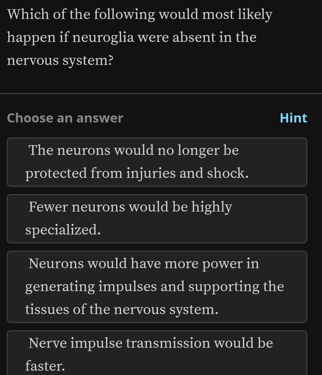 Which of the following would most likely
happen if neuroglia were absent in the
nervous system?
Choose an answer Hint
The neurons would no longer be
protected from injuries and shock.
Fewer neurons would be highly
specialized.
Neurons would have more power in
generating impulses and supporting the
tissues of the nervous system.
Nerve impulse transmission would be
faster.