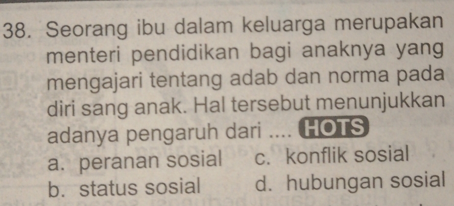 Seorang ibu dalam keluarga merupakan
menteri pendidikan bagi anaknya yang
mengajari tentang adab dan norma pada
diri sang anak. Hal tersebut menunjukkan
adanya pengaruh dari .... HOTS
a. peranan sosial c. konflik sosial
b. status sosial d. hubungan sosial