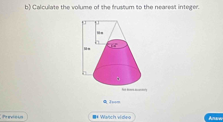 Calculate the volume of the frustum to the nearest integer. 
Not down accurately 
Q Zoom 
Previous Watch video Answ