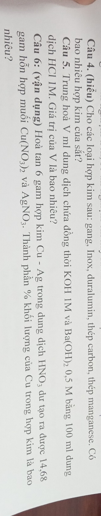 (hiểu) Cho các loại hợp kim sau: gang, Inox, duralumin, thép carbon, thép manganese. Có 
bao nhiêu hợp kim của sắt? 
Câu 5. Trung hoà V ml dung dịch chứa đồng thời KOH 1M và Ba(OH)_2 0,5 M bằng 100 ml dung 
dịch HCl 1M. Giá trị của V là bao nhiêu? 
Câu 6: (vận dụng) Hoà tan 6 gam hợp kim Cu-Ag trong dung dịch HNO_3 dư tạo ra được 14,68
gam hỗn hợp muối Cu(NO_3)_2 và AgNO_3. Thành phần % khối lượng của Cu trong hợp kim là bao 
nhiêu?