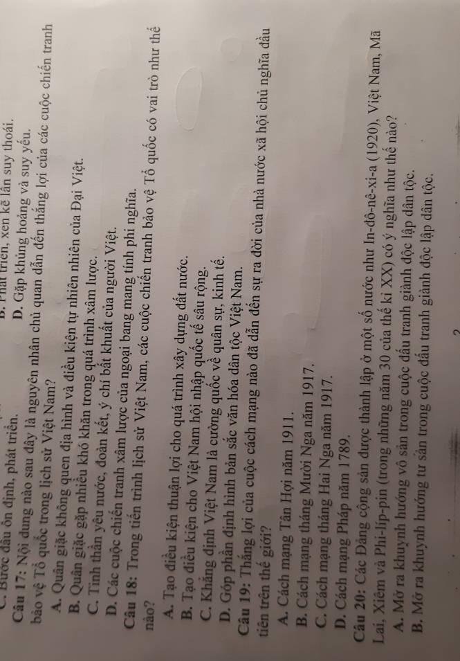 B. Phất triển, xen kẽ lần suy thoái.
C. Bước đầu ôn định, phát triển. D. Gặp khủng hoảng và suy yếu.
Câu 17: Nội dung nào sau đây là nguyên nhân chủ quan dẫn đến thắng lợi của các cuộc chiến tranh
bảo vệ Tổ quốc trong lịch sử Việt Nam?
A. Quân giặc không quen địa hình và điều kiện tự nhiên nhiên của Đại Việt.
B. Quân giặc gặp nhiều khó khăn trong quá trình xâm lược.
C. Tinh thần yêu nước, đoàn kết, ý chí bất khuất của người Việt.
D. Các cuộc chiến tranh xâm lược của ngoại bang mang tính phi nghĩa.
Câu 18: Trong tiến trình lịch sử Việt Nam, các cuộc chiến tranh bảo vệ Tổ quốc có vai trò như thế
nào?
A. Tạo điều kiện thuận lợi cho quá trình xây dựng đất nước.
B. Tạo điều kiện cho Việt Nam hội nhập quốc tế sâu rộng.
C. Khẳng định Việt Nam là cường quốc về quân sự, kinh tế.
D. Góp phần định hình bản sắc văn hóa dân tộc Việt Nam.
Câu 19: Thắng lợi của cuộc cách mạng nào đã dẫn đến sự ra đời của nhà nước xã hội chủ nghĩa đầu
tiên trên thế giới?
A. Cách mạng Tân Hợi năm 1911.
B. Cách mạng tháng Mười Nga năm 1917.
C. Cách mạng tháng Hai Nga năm 1917.
D. Cách mạng Pháp năm 1789.
Câu 20: Các Đảng cộng sản được thành lập ở một số nước như In-đô-nê-xi-a (1920), Việt Nam, Mã
Lai, Xiêm và Phi-líp-pin (trong những năm 30 của thế kỉ XX) có ý nghĩa như thế nào?
A. Mở ra khuynh hướng vô sản trong cuộc đầu tranh giành độc lập dân tộc.
B. Mở ra khuynh hướng tư sản trong cuộc đấu tranh giành độc lập dân tộc.
,