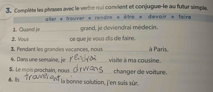 Complète les phrases avec le verbe qui convient et conjugue-le au futur simple.
aller trouver rendre être devoir faire
1. Quand je_ grand, je deviendrai médecin.
2. Vous _ce que je vous dis de faire.
3. Pendant les grandes vacances, nous _à Paris.
4. Dans une semaine, je_ visite à ma cousine.
5. Le mois prochain, nous_ changer de voiture.
6. lls _la bonne solution, j’en suis sûr.