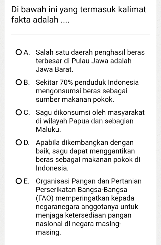 Di bawah ini yang termasuk kalimat
fakta adalah ....
A. Salah satu daerah penghasil beras
terbesar di Pulau Jawa adalah
Jawa Barat.
B. Sekitar 70% penduduk Indonesia
mengonsumsi beras sebagai
sumber makanan pokok.
C. Sagu dikonsumsi oleh masyarakat
di wilayah Papua dan sebagian
Maluku.
D. Apabila dikembangkan dengan
baik, sagu dapat menggantikan
beras sebagai makanan pokok di
Indonesia.
O E. Organisasi Pangan dan Pertanian
Perserikatan Bangsa-Bangsa
(FAO) memperingatkan kepada
negaranegara anggotanya untuk
menjaga ketersediaan pangan
nasional di negara masing-
masing.