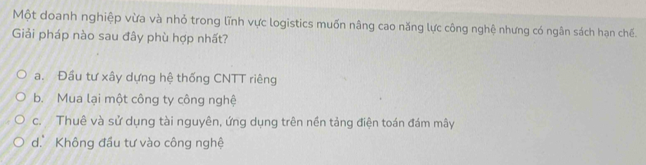 Một doanh nghiệp vừa và nhỏ trong lĩnh vực logistics muốn nâng cao năng lực công nghệ nhưng có ngân sách hạn chế.
Giải pháp nào sau đây phù hợp nhất?
a. Đầu tư xây dựng hệ thống CNTT riêng
b. Mua lại một công ty công nghệ
c. Thuê và sử dụng tài nguyên, ứng dụng trên nền tảng điện toán đám mây
d. Không đầu tư vào công nghệ