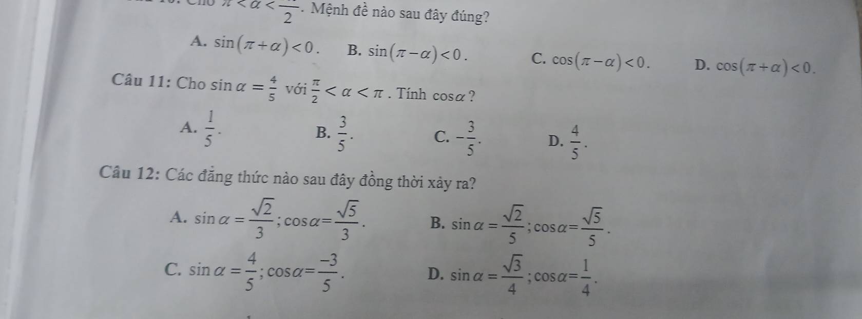 π . Mệnh đề nào sau đây đúng?
A. sin (π +alpha )<0</tex>. B. sin (π -alpha )<0</tex>.
C. cos (π -alpha )<0</tex>. D. cos (π +alpha )<0</tex>. 
Câu 11: Cho sin alpha = 4/5  với  π /2  . Tính cosa?
A.  1/5 . B.  3/5 . - 3/5 . D.  4/5 . 
C.
Câu 12: Các đẳng thức nào sau đây đồng thời xảy ra?
A. sin alpha = sqrt(2)/3 ; cos alpha = sqrt(5)/3 .
B. sin alpha = sqrt(2)/5 ; cos alpha = sqrt(5)/5 .
C. sin alpha = 4/5 ; cos alpha = (-3)/5 .
D. sin alpha = sqrt(3)/4 ; cos alpha = 1/4 .