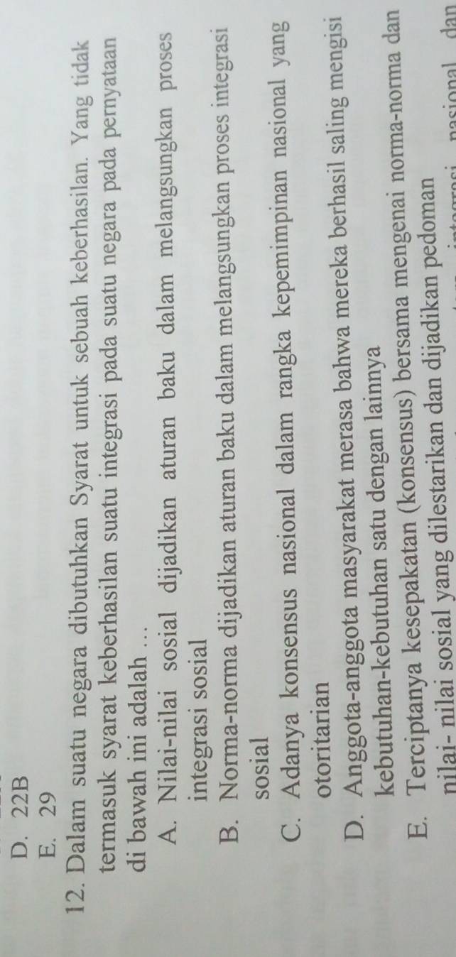 D. 22B
E. 29
12. Dalam suatu negara dibutuhkan Syarat untuk sebuah keberhasilan. Yang tidak
termasuk syarat keberhasilan suatu integrasi pada suatu negara pada pernyataan
di bawah ini adalah ….
A. Nilai-nilai sosial dijadikan aturan baku dalam melangsungkan proses
integrasi sosial
B. Norma-norma dijadikan aturan baku dalam melangsungkan proses integrasi
sosial
C. Adanya konsensus nasional dalam rangka kepemimpinan nasional yang
otoritarian
D. Anggota-anggota masyarakat merasa bahwa mereka berhasil saling mengisi
kebutuhan-kebutuhan satu dengan lainnya
E. Terciptanya kesepakatan (konsensus) bersama mengenai norma-norma dan
nilai- nilai sosial yang dilestarikan dan dijadikan pedoman
nasional dan