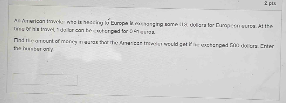 An American traveler who is heading to Europe is exchanging some U.S. dollars for European euros. At the 
time of his travel, 1 dollar can be exchanged for 0.91 euros. 
Find the amount of money in euros that the American traveler would get if he exchanged 500 dollars. Enter 
the number only.