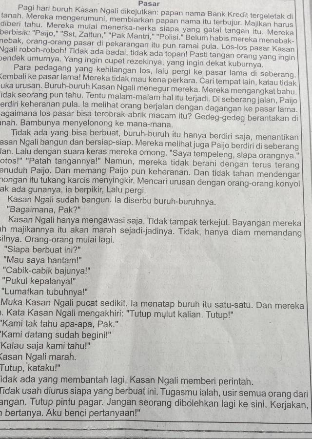 Pasar
Pagi hari buruh Kasan Ngali dikejutkan: papan nama Bank Kredit tergeletak di
tanah. Mereka mengerumuni, membiarkan papan nama itu terbujur. Majikan harus
diberi tahu. Mereka mulai menerka-nerka siapa yang gatal tangan itu. Mereka
berbisik: "Paijo," "Sst, Zaitun," "Pak Mantri," "Polisi." Belum habis mereka menebak-
nebak, orang-orang pasar di pekarangan itu pun ramai pula. Los-los pasar Kasan
Ngali roboh-roboh! Tidak ada badai, tidak ada topan! Pasti tangan orang yang ingin
bendek umurnya. Yang ingin cupet rezekinya, yang ingin dekat kuburnya.
Para pedagang yang kehilangan los, lalu pergi ke pasar lama di seberang.
Kembali ke pasar lama! Mereka tidak mau kena perkara. Cari tempat lain, kalau tidak
uka urusan. Buruh-buruh Kasan Ngali menegur mereka. Mereka mengangkat bahu.
idak seorang pun tahu. Tentu malam-malam hal itu terjadi. Di seberang jalan, Paijo
erdiri keheranan pula. la melihat orang berjalan dengan dagangan ke pasar lama.
agaimana los pasar bisa terobrak-abrik macam itu? Gedeg-gedeg berantakan di
nah. Bambunya menyelonong ke mana-mana.
Tidak ada yang bisa berbuat, buruh-buruh ítu hanya berdiri saja, menantikan
asan Ngali bangun dan bersiap-siap. Mereka melihat juga Paijo berdiri di seberang
an. Lalu dengan suara keras mereka omong. "Saya tempeleng, siapa orangnya."
otos!" "Patah tangannya!" Namun, mereka tidak berani dengan terus terang
enuduh Paijo. Dan memang Paijo pun keheranan. Dan tidak tahan mendengar
hongan itu tukang karcis menyingkir. Mencari urusan dengan orang-orang.konyol
ak ada gunanya, ia berpikir, Lalu pergi.
Kasan Ngali sudah bangun. la diserbu buruh-buruhnya.
"Bagaimana, Pak?"
Kasan Ngali hanya mengawasi saja. Tidak tampak terkejut. Bayangan mereka
h majikannya itu akan marah sejadi-jadinya. Tidak, hanya diam memandang
ilnya. Orang-orang mulai lagi.
"Siapa berbuat ini?"
"Mau saya hantam!"
"Cabik-cabik bajunya!"
"Pukul kepalanya!"
"Lumatkan tubuhnya!"
Muka Kasan Ngali pucat sedikit. Ia menatap buruh itu satu-satu. Dan mereka
. Kata Kaşan Ngali mengakhiri: "Tutup mylut kalian. Tutup!"
"Kami tak tahu apa-apa, Pak."
'Kami datang sudah begini!"
'Kalau saja kami tahu!"
Kasan Ngali marah.
Tutup, kataku!"
idak ada yang membantah lagi, Kasan Ngali memberi perintah.
Tidak usah diurus siapa yang berbuat ini. Tugasmu ialah, usir semua orang dari
angan. Tutup pintu pagar. Jangan seorang dibolehkan lagi ke sini. Kerjakan,
bertanya. Aku benci pertanyaan!"