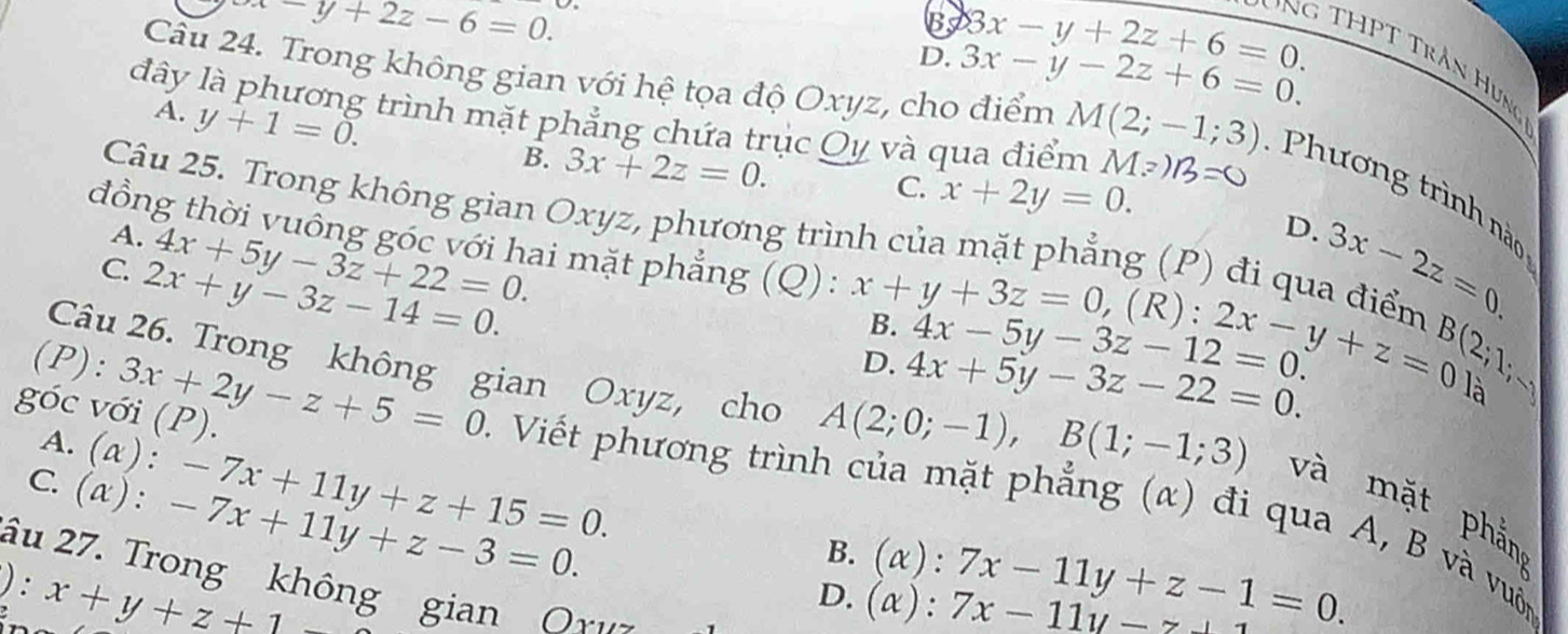 x-y+2z-6=0.
B 8x-y+2z+6=0. 
đây
D. 3x-y-2z+6=0. 
Ông THPT Trần Hưng
A. y+1=0. 
Câu 24. Trong không gian với hệ tọa độ Oxyz, cho điểm M(2;-1;3) : Phương trình n 
: trình mặt phẳng chứa trục Qy và qua điểm Mz)B=0
B. 3x+2z=0.
C. x+2y=0. 
Câu 25. Trong không gian Oxyz, phương trình của mặt phẳng (P) đi qua điểm 3x-2z=0.
A. 4x+5y-3z+22=0. 
D.
đồng thời vuông góc với hai mặt phẳng (Q): x+y+3z=0 ,(R): 2x-y+z=0 B(2;1;-
C. 2x+y-3z-14=0.
B. 4x-5y-3z-12=0.
D. 4x+5y-3z-22=0. 
là
góc với (P).
Câu 26. Trong không gian Oxyz, cho A(2;0;-1), B(1;-1;3) và mặt phắn
A.(α): -7x+11y+z+15=0. 
(P): 3x+2y-z+5=0 * . Viết phương trình của mặt phẳng (α) đi qua A, B và vuốn
C. (α): -7x+11y+z-3=0.
B. (alpha ):7x-11y+z-1=0. 
âu 27. Trong không gian Oxus
):x+y+z+1-
D. (alpha ):7x-11y-