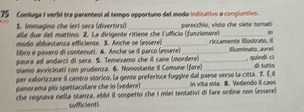 Conluga i verbó tra parentes) al tempo opportuno del modo indicativo o congluntivo 
1. Immagino che lerí sera (divertirsi)_ parecchio, visto che slete tornat! 
alle due del mattino. 2. La dirigente ritiene che Kufficio (funzionore)_ 
modo abbastanza efficiente. 3. Anche se (essere) _riccamente illustrato, ill 
libro é povero di contenut). 4. Anche se il parco (essère) _illuminato, avel 
paura ad andarc) di sera. 5. Temevamo che il cane (mordere) _, quíndì cí 
stamo avvicinati con prudenza. 6. Nonostante il Comune (fore) _di tutio 
per valorizzare il centro storico, la gente preferisce fuggire dal paese verso la citta. 2. E il 
panorama più spettacolare che io (vedere)_ in vita mia. 8. Vedendo il caos 
che regnava nella stanza, ebbí il sospetto che i miei tentativi di fare ordine non (essere) 
_sufficienti.