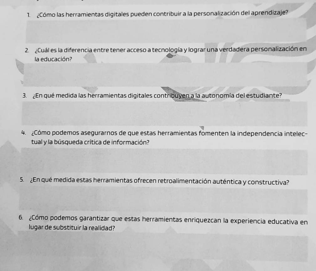 Cómo las herramientas digitales pueden contribuir a la personalización del aprendizaje? 
2. Cuál es la diferencia entre tener acceso a tecnología y lograr una verdadera personalización en 
la educación? 
3. En qué medida las herramientas digitales contribuyen a la autonomía del estudiante? 
4. Cómo podemos asegurarnos de que estas herramientas fomenten la independencia intelec- 
tual y la búsqueda crítica de información? 
5. En qué medida estas herramientas ofrecen retroalimentación auténtica y constructiva? 
6. Cómo podemos garantizar que estas herramientas enriquezcan la experiencia educativa en 
lugar de substituir la realidad?