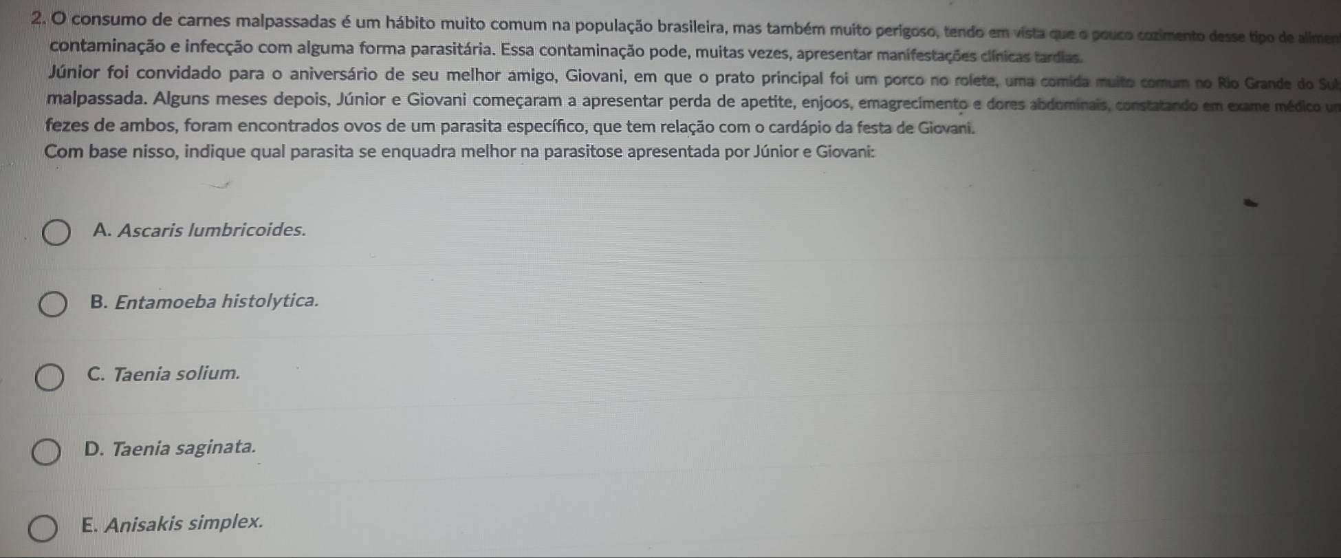 consumo de carnes malpassadas é um hábito muito comum na população brasileira, mas também muito perigoso, tendo em vista que o pouco cozimento desse tipo de allmem
contaminação e infecção com alguma forma parasitária. Essa contaminação pode, muitas vezes, apresentar manifestações clínicas tardias.
Júnior foi convidado para o aniversário de seu melhor amigo, Giovani, em que o prato principal foi um porco no rolete, uma comida muito comum no Rio Grande do Sul
malpassada. Alguns meses depois, Júnior e Giovani começaram a apresentar perda de apetite, enjoos, emagrecímento e dores abdominais, constatando em exame médico um
fezes de ambos, foram encontrados ovos de um parasita específico, que tem relação com o cardápio da festa de Giovani.
Com base nisso, indique qual parasita se enquadra melhor na parasitose apresentada por Júnior e Giovani:
A. Ascaris lumbricoides.
B. Entamoeba histolytica.
C. Taenia solium.
D. Taenia saginata.
E. Anisakis simplex.