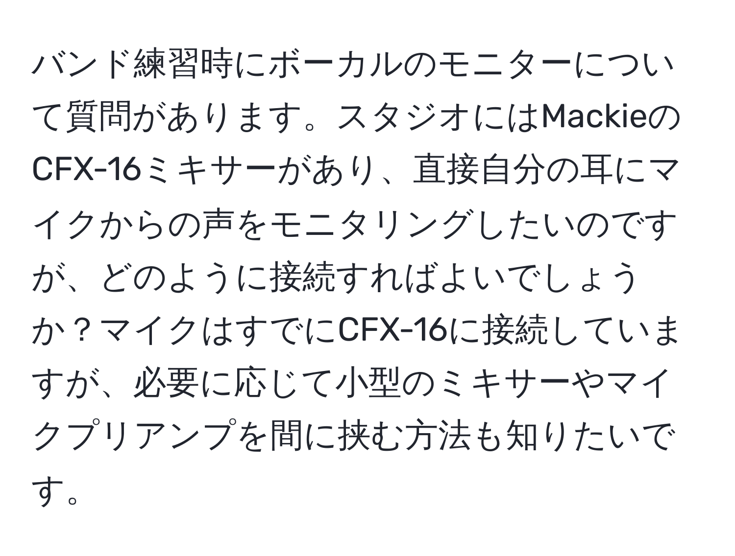 バンド練習時にボーカルのモニターについて質問があります。スタジオにはMackieのCFX-16ミキサーがあり、直接自分の耳にマイクからの声をモニタリングしたいのですが、どのように接続すればよいでしょうか？マイクはすでにCFX-16に接続していますが、必要に応じて小型のミキサーやマイクプリアンプを間に挟む方法も知りたいです。