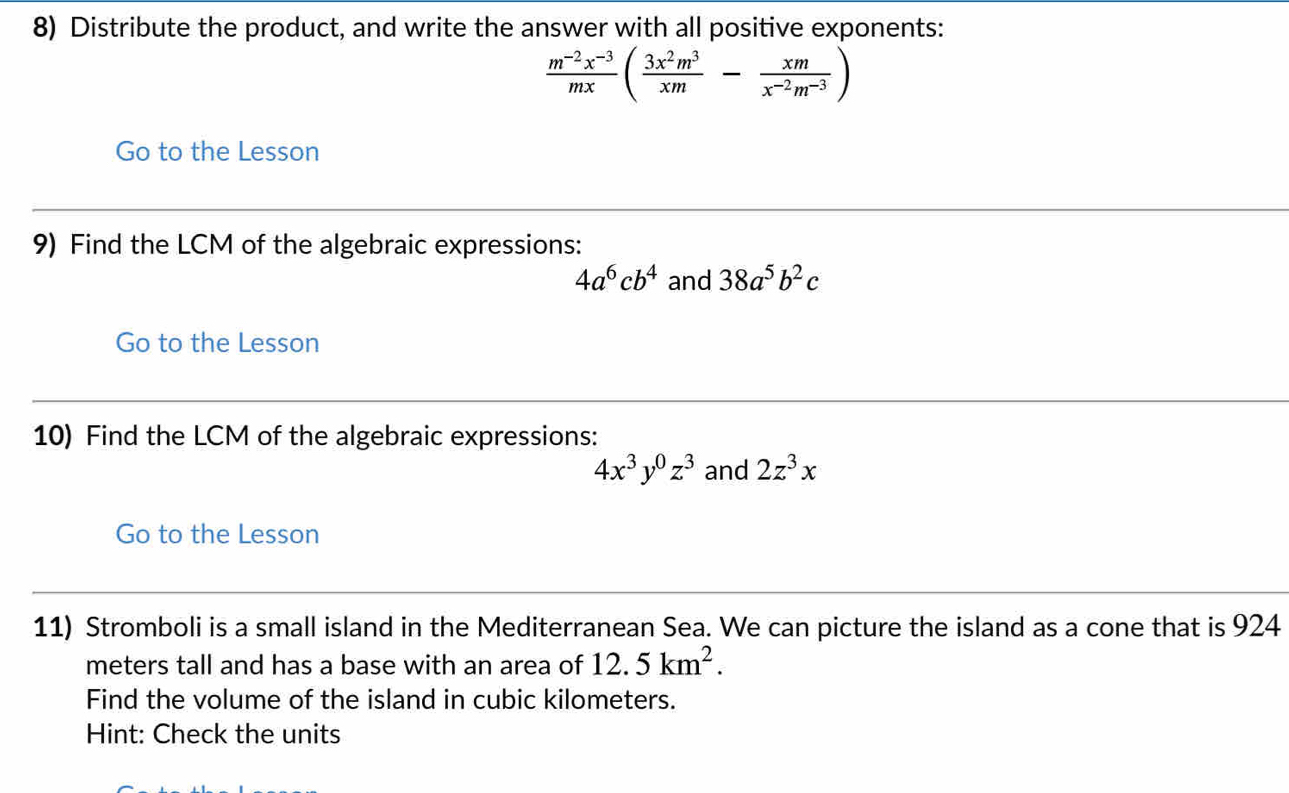 Distribute the product, and write the answer with all positive exponents:
 (m^(-2)x^(-3))/mx ( 3x^2m^3/xm - xm/x^(-2)m^(-3) )
Go to the Lesson 
9) Find the LCM of the algebraic expressions:
4a^6cb^4 and 38a^5b^2c
Go to the Lesson 
10) Find the LCM of the algebraic expressions:
4x^3y^0z^3 and 2z^3x
Go to the Lesson 
11) Stromboli is a small island in the Mediterranean Sea. We can picture the island as a cone that is 924
meters tall and has a base with an area of 12.5km^2. 
Find the volume of the island in cubic kilometers. 
Hint: Check the units