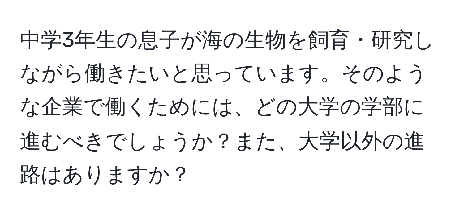中学3年生の息子が海の生物を飼育・研究しながら働きたいと思っています。そのような企業で働くためには、どの大学の学部に進むべきでしょうか？また、大学以外の進路はありますか？