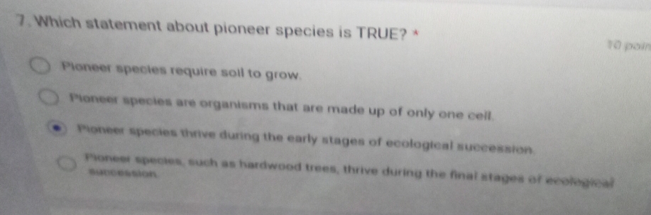 Which statement about pioneer species is TRUE? *
10 poín
Pioneer species require soil to grow.
Pioneer species are organisms that are made up of only one cell.
Pioneer species thrive during the early stages of ecological succession.
Pioneer species, such as hardwood trees, thrive during the final stages of ecological
suncession