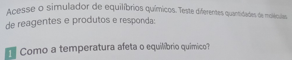 Acesse o simulador de equilíbrios químicos. Teste diferentes quantidades de moléculas 
de reagentes e produtos e responda: 
1 Como a temperatura afeta o equilíbrio químico?