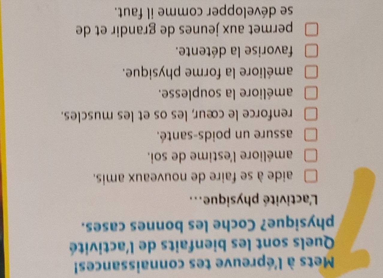 Mets à l'épreuve tes connaissances!
Quels sont les bienfaits de l'activité
physique? Coche les bonnes cases.
L'activité physique...
aide à se faire de nouveaux amis.
améliore l'estime de soi.
assure un poids-santé.
renforce le cœur, les os et les muscles.
améliore la souplesse.
améliore la forme physique.
favorise la détente.
permet aux jeunes de grandir et de
se développer comme il faut.
