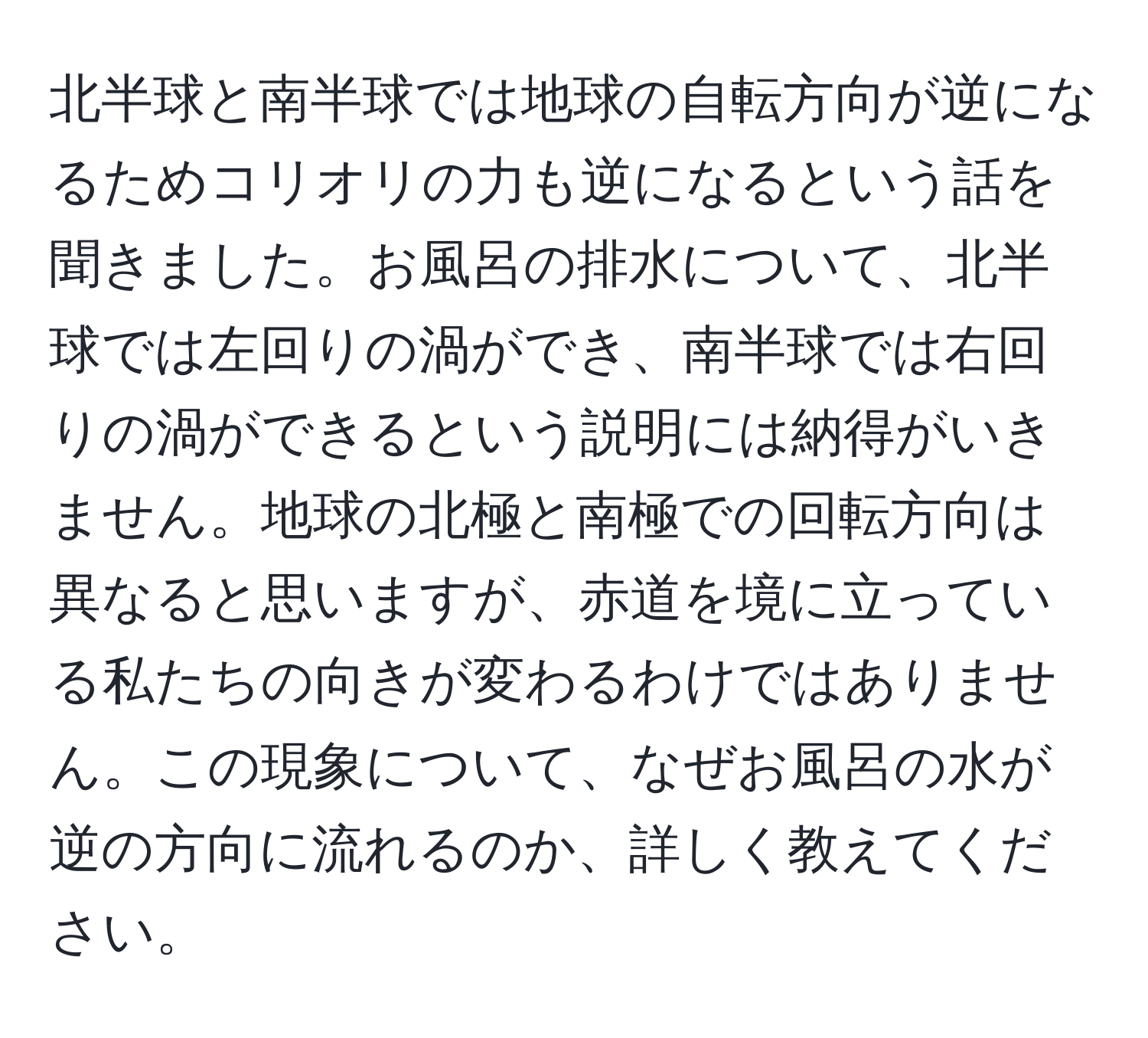 北半球と南半球では地球の自転方向が逆になるためコリオリの力も逆になるという話を聞きました。お風呂の排水について、北半球では左回りの渦ができ、南半球では右回りの渦ができるという説明には納得がいきません。地球の北極と南極での回転方向は異なると思いますが、赤道を境に立っている私たちの向きが変わるわけではありません。この現象について、なぜお風呂の水が逆の方向に流れるのか、詳しく教えてください。