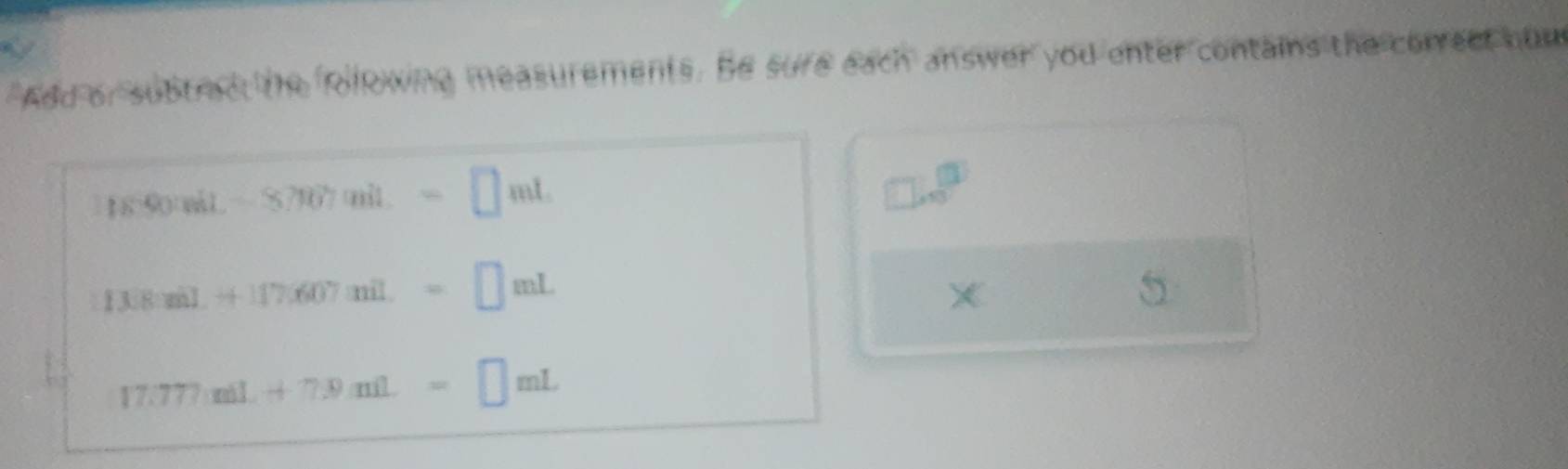 a 
Add or subtract the folkwing measurements. Be sure each answer you enter contains the correct hum
1890miL-87907mil.=□ mL
□ .sqrt(3)
13[8:zi].+117.607mil.=□ mL
5
17.777mil+7.9ml=□ mL