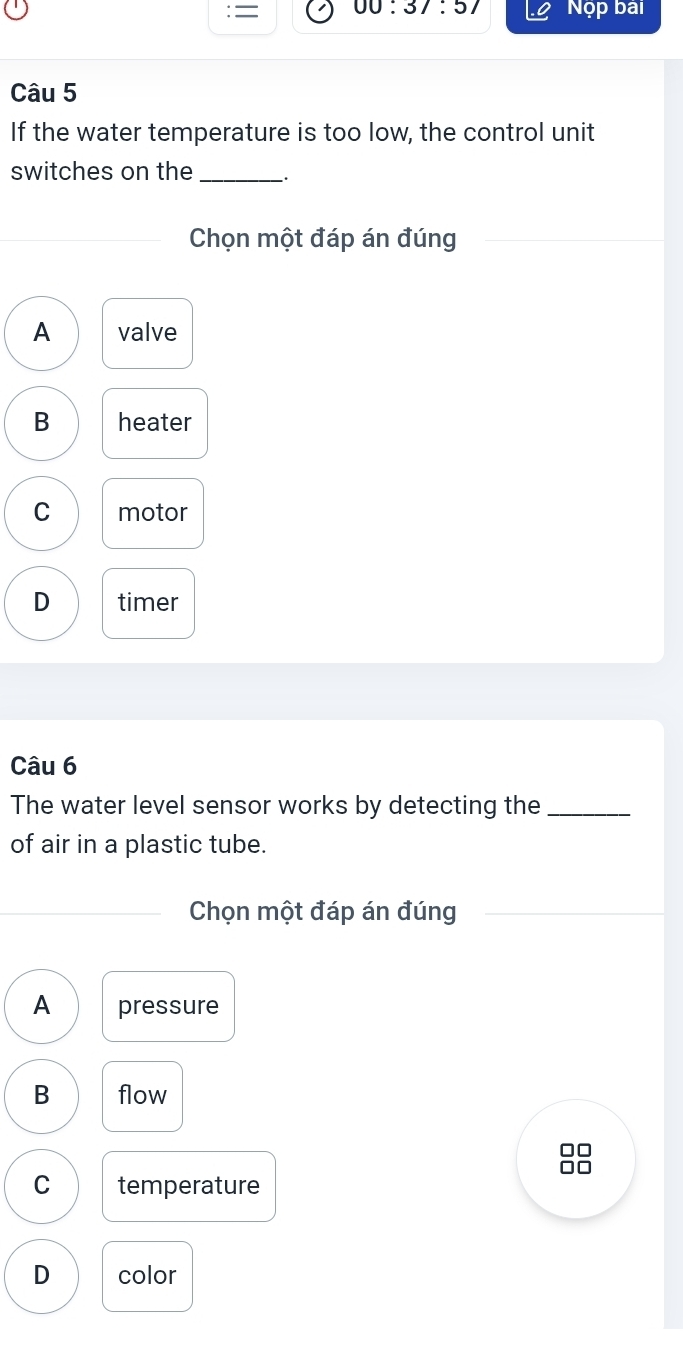 = 00:37:57 Nộp bài
Câu 5
If the water temperature is too low, the control unit
switches on the_
Chọn một đáp án đúng
A valve
B heater
C motor
D timer
Câu 6
The water level sensor works by detecting the_
of air in a plastic tube.
Chọn một đáp án đúng
A pressure
B flow
C temperature
D color