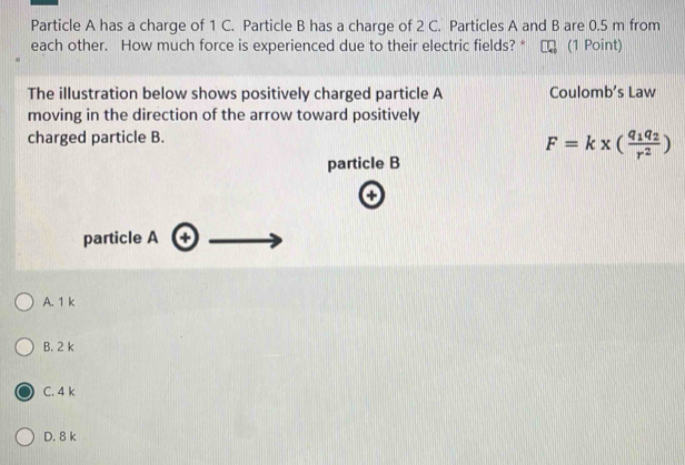 Particle A has a charge of 1 C. Particle B has a charge of 2 C. Particles A and B are 0.5 m from
each other. How much force is experienced due to their electric fields? * (1 Point)
The illustration below shows positively charged particle A Coulomb’s Law
moving in the direction of the arrow toward positively
charged particle B.
F=k* (frac q_1q_2r^2)
particle B
o
particle A 0
A. 1 k
B. 2 k
C. 4 k
D. 8 k