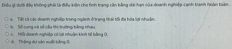 Điều gì dưới đây không phải là điều kiện cho tình trạng cân bằng dài hạn của doanh nghiệp cạnh tranh hoàn toàn .
a. Tất cả các doanh nghiệp trong ngành ở trạng thái tối đa hóa lợi nhuận.
b. Số cung và số cầu thị trường bằng nhau.
c. Mỗi doanh nghiệp có lợi nhuận kinh tế bằng 0.
d. Thặng dư sản xuất bằng 0.