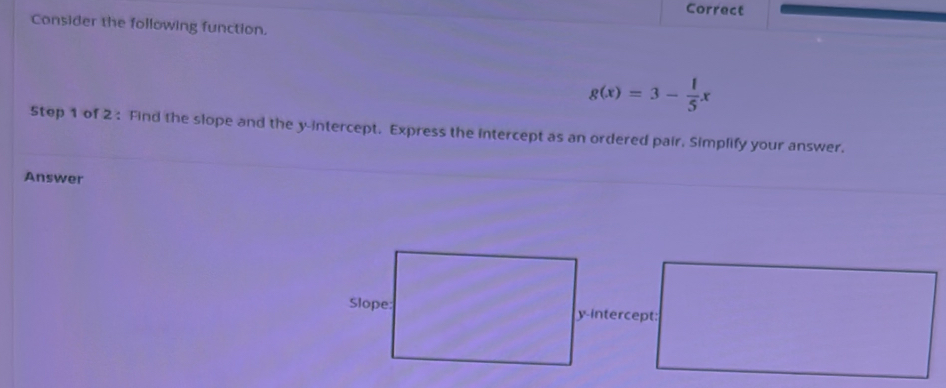 Correct 
Consider the following function.
g(x)=3- 1/5 x
Step 1 of 2 : Find the slope and the y-intercept. Express the intercept as an ordered pair, Simplify your answer. 
Answer