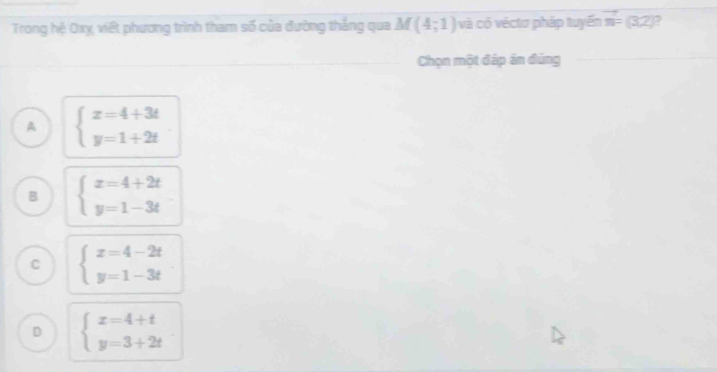 Trong hệ Oxỵ, việt phương trình tham số của đường thắng qua Ả f (4;1) và có véctơ pháp tuyến vector n= (3,2)?
Chọn một đáp án đúng
A beginarrayl x=4+3t y=1+2tendarray.
B beginarrayl x=4+2t y=1-3tendarray.
C beginarrayl x=4-2t y=1-3tendarray.
D beginarrayl x=4+t y=3+2tendarray.