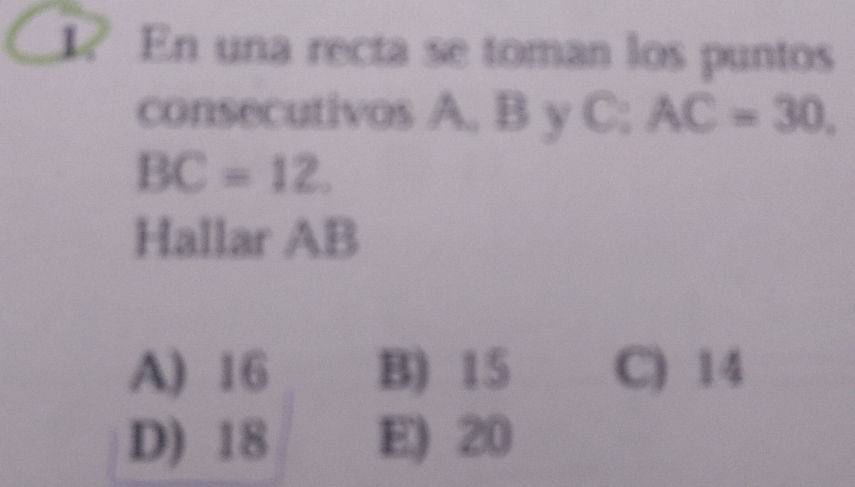 ? En una recta se toman los puntos
consecutivos A, B y C; AC=30
BC=12. 
Hallar AB
A) 16 B) 15 C) 14
D) 18 E) 20